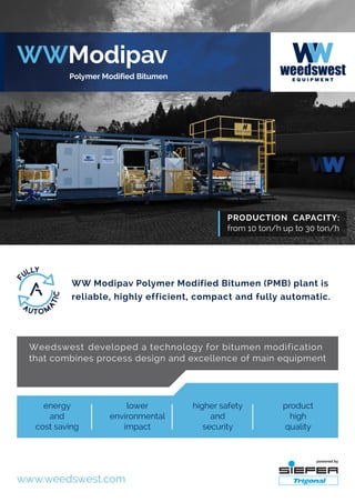 WW Modipav Polymer Modified Bitumen (PMB) plant is
reliable, highly efficient, compact and fully automatic.
Weedswest developed a technology for bitumen modification
that combines process design and excellence of main equipment
lower
environmental
impact
product
high
quality
energy
and
cost saving
higher safety
and
security
www.weedswest.com
 