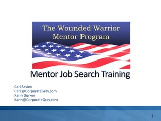 The Wounded Warrior
  Mentor Program




                      The Wounded Warrior
                        Mentor Program




        Carl Savino
        Carl @CorporateGray.com
        Karin Durkee
        Karin@CorporateGray.com



                                            1
 