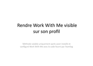  Rendre Work With Me visible 
        sur son proﬁl 

   Méthode valable uniquement après avoir installé et 
 conﬁguré Work With Me avec le code fourni par Teamlog 