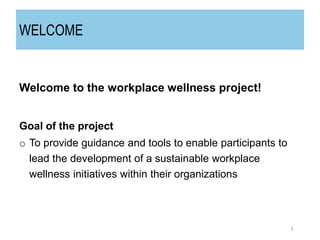 WELCOME
Welcome to the workplace wellness project!
Goal of the project
o To provide guidance and tools to enable participants to
lead the development of a sustainable workplace
wellness initiatives within their organizations
1
 
