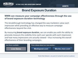 Brand Exposure DurationWWN can measure your campaign effectiveness through the useof brand exposure duration technologyASSETSThis breakthrough technology has changed the way marketers value each impression while providing an effective way to measure campaign effectiveness beyond the click.By measuring brand exposure duration, we can enable you with the ability to precisely measure the visibility time each user spends with each impression and how many impressions are actually viewed – thus increasing the overall effectiveness of their branding campaigns.Live Demo available :Press release about our new solution :Live DemoMediapost.comMsnbc.msn.com