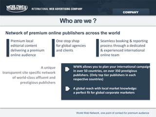 Network of premium online publishers across the worldWho are we ?COMPANYOne-stop shopfor global agenciesand clientsPremium localeditorial contentdelivering a premiumonline audienceSeamless booking & reporting process through a dedicated & experienced international online teamWWN allows you to plan your international campaign in over 50 countries, on over 350 prestigious publishers. (Only top tier publishers in each respective countries) A uniquetransparent site specific network of world-class affluent and prestigious publishersA global reach with local market knowledge: a perfect fit for global corporate marketers