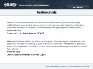 Testimonials“WWN has substantially increased our international online advertising revenues bringing key traditional clients online but also help our brand to reach new pure players advertisers. Our strong cooperation enables us to establish a fruitful relationship with digital agencies and their clients.“Stephane PereEconomist.com Sales director CEMEA“WWN portfolio clearly delivers the all important audience of decision makers, opinion formers and leaders that advertisers are seeking to reach and influence worldwide. WWN portfolio is generating healthy clickthrough rates for our clients but also helps them to build their brand and learn more from their audience.“Arnaud FaureGroup Account Director at Havas DigitalAPPENDIX