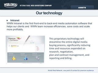 Our technologyIntranetWWN Intranet is the first front-end to back-end media automation software thathelps our clients and  WWN team increase efficiencies, save costs and scalemore profitably.ASSETSThis proprietary technology will streamline the entire digital media buying process, significantly reducing time and resources expended on research, negotiation,plan and contract management, and reporting and billing.