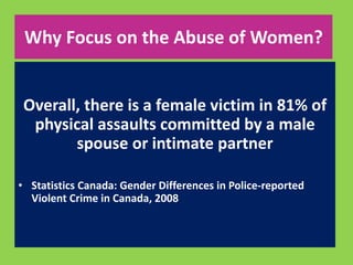 Why Focus on the Abuse of Women? 
Overall, there is a female victim in 81% of 
physical assaults committed by a male 
spouse or intimate partner 
• Statistics Canada: Gender Differences in Police-reported 
Violent Crime in Canada, 2008 
 