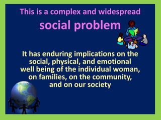 This is a complex and widespread 
social problem 
It has enduring implications on the 
social, physical, and emotional 
well being of the individual woman, 
on families, on the community, 
and on our society 
 