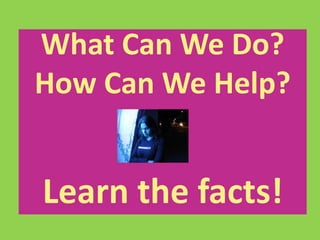What Can We Do? 
How Can We Help? 
Learn the facts! 
 