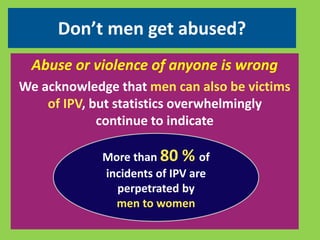 Don’t men get abused? 
Abuse or violence of anyone is wrong 
We acknowledge that men can also be victims 
of IPV, but statistics overwhelmingly 
continue to indicate 
More than 80 % of 
incidents of IPV are 
perpetrated by 
men to women 
 