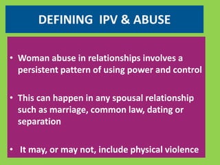 DEFINING IPV & ABUSE 
• Woman abuse in relationships involves a 
persistent pattern of using power and control 
• This can happen in any spousal relationship 
such as marriage, common law, dating or 
separation 
• It may, or may not, include physical violence 
 