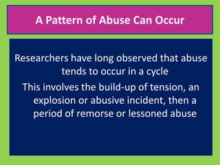 A Pattern of Abuse Can Occur 
Researchers have long observed that abuse 
tends to occur in a cycle 
This involves the build-up of tension, an 
explosion or abusive incident, then a 
period of remorse or lessoned abuse 
 