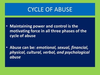 CYCLE OF ABUSE 
• Maintaining power and control is the 
motivating force in all three phases of the 
cycle of abuse 
• Abuse can be: emotional, sexual, financial, 
physical, cultural, verbal, and psychological 
abuse 
 