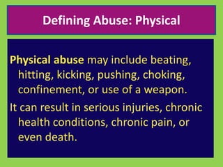 Defining Abuse: Physical 
Physical abuse may include beating, 
hitting, kicking, pushing, choking, 
confinement, or use of a weapon. 
It can result in serious injuries, chronic 
health conditions, chronic pain, or 
even death. 
 