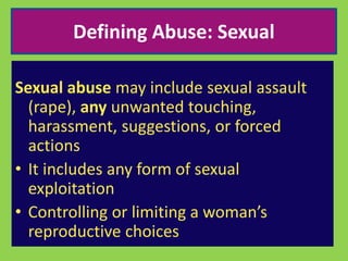 Defining Abuse: Sexual 
Sexual abuse may include sexual assault 
(rape), any unwanted touching, 
harassment, suggestions, or forced 
actions 
• It includes any form of sexual 
exploitation 
• Controlling or limiting a woman’s 
reproductive choices 
 