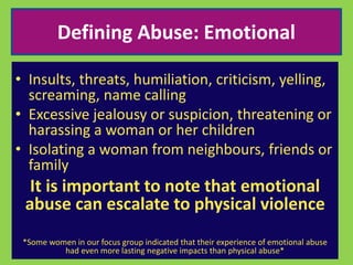 Defining Abuse: Emotional 
• Insults, threats, humiliation, criticism, yelling, 
screaming, name calling 
• Excessive jealousy or suspicion, threatening or 
harassing a woman or her children 
• Isolating a woman from neighbours, friends or 
family 
It is important to note that emotional 
abuse can escalate to physical violence 
*Some women in our focus group indicated that their experience of emotional abuse 
had even more lasting negative impacts than physical abuse* 
 