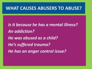 WHAT CAUSES ABUSERS TO ABUSE? 
Is it because he has a mental illness? 
An addiction? 
He was abused as a child? 
He’s suffered trauma? 
He has an anger control issue? 
 