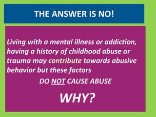 THE ANSWER IS NO! 
Living with a mental illness or addiction, 
having a history of childhood abuse or 
trauma may contribute towards abusive 
behavior but these factors 
DO NOT CAUSE ABUSE 
WHY? 
 