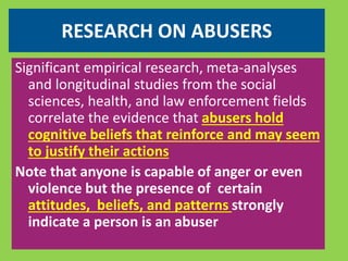 RESEARCH ON ABUSERS 
Significant empirical research, meta-analyses 
and longitudinal studies from the social 
sciences, health, and law enforcement fields 
correlate the evidence that abusers hold 
cognitive beliefs that reinforce and may seem 
to justify their actions 
Note that anyone is capable of anger or even 
violence but the presence of certain 
attitudes, beliefs, and patterns strongly 
indicate a person is an abuser 
 