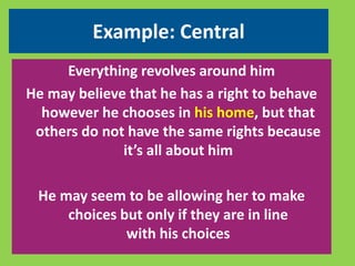 Example: Central 
Everything revolves around him 
He may believe that he has a right to behave 
however he chooses in his home, but that 
others do not have the same rights because 
it’s all about him 
He may seem to be allowing her to make 
choices but only if they are in line 
with his choices 
 