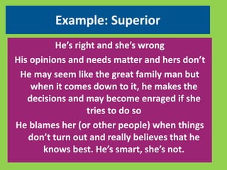 Example: Superior 
He’s right and she’s wrong 
His opinions and needs matter and hers don’t 
He may seem like the great family man but 
when it comes down to it, he makes the 
decisions and may become enraged if she 
tries to do so 
He blames her (or other people) when things 
don’t turn out and really believes that he 
knows best. He’s smart, she’s not. 
 