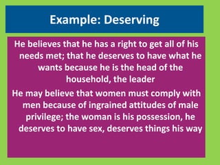 Example: Deserving 
He believes that he has a right to get all of his 
needs met; that he deserves to have what he 
wants because he is the head of the 
household, the leader 
He may believe that women must comply with 
men because of ingrained attitudes of male 
privilege; the woman is his possession, he 
deserves to have sex, deserves things his way 
 