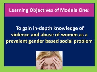 Learning Objectives of Module One: 
To gain in-depth knowledge of 
violence and abuse of women as a 
prevalent gender based social problem 
 