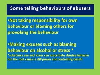 Some telling behaviours of abusers 
•Not taking responsibility for own 
behaviour or blaming others for 
provoking the behaviour 
•Making excuses such as blaming 
behaviour on alcohol or stress * 
*substance use and stress can exacerbate abusive behavior 
but the root cause is still power and controlling beliefs 
 