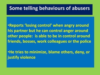 Some telling behaviours of abusers 
•Reports ‘losing control’ when angry around 
his partner but he can control anger around 
other people: is able to be in control around 
friends, bosses, work colleagues or the police 
•He tries to minimize, blame others, deny, or 
justify violence 
 