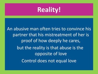 Reality! 
An abusive man often tries to convince his 
partner that his mistreatment of her is 
proof of how deeply he cares, 
but the reality is that abuse is the 
opposite of love 
Control does not equal love 
 