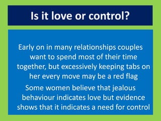 Is it love or control? 
Early on in many relationships couples 
want to spend most of their time 
together, but excessively keeping tabs on 
her every move may be a red flag 
Some women believe that jealous 
behaviour indicates love but evidence 
shows that it indicates a need for control 
 