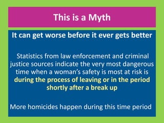 This is a Myth 
It can get worse before it ever gets better 
Statistics from law enforcement and criminal 
justice sources indicate the very most dangerous 
time when a woman’s safety is most at risk is 
during the process of leaving or in the period 
shortly after a break up 
More homicides happen during this time period 
 