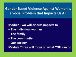 Gender Based Violence Against Women is 
a Social Problem that Impacts Us All 
Module Two will discuss impacts to 
– The individual woman 
– The family 
– The community 
– Our society 
Module Three will focus on what YOU can do 
 