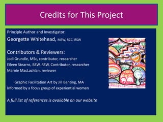 Credits for This Project 
Principle Author and Investigator: 
Georgette Whitehead, MSW, RCC, RSW 
Contributors & Reviewers: 
Jodi Grundle, MSc, contributor, researcher 
Eileen Stearns, BSW, RSW, Contributor, researcher 
Marnie MacLachlan, reviewer 
Graphic Facilitation Art by Jill Banting, MA 
Informed by a focus group of experiential women 
A full list of references is available on our website 
 