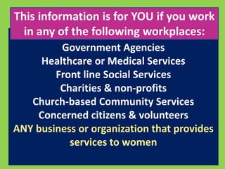 This information is for YOU if you work 
in any of the following workplaces: 
Government Agencies 
Healthcare or Medical Services 
Front line Social Services 
Charities & non-profits 
Church-based Community Services 
Concerned citizens & volunteers 
ANY business or organization that provides 
services to women 
 