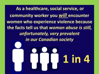 As a healthcare, social service, or 
community worker you will encounter 
women who experience violence because 
the facts tell us that woman abuse is still, 
unfortunately, very prevalent 
in our Canadian society 
1 in 4 
 