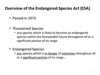 Overview of the Endangered Species Act (ESA) 
• Passed in 1973 
• Threatened Species 
• any species which is likely to become an endangered 
species within the foreseeable future throughout all or a 
significant portion of its range. 
• Endangered Species 
• any species which is in danger of extinction throughout all 
or a significant portion of its range… 
1 
 