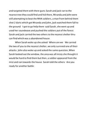 and targeted them with there guns.Sarah and Jack ran to the
nearest tree they could ﬁnd and hid there, Miranda and John were
still attempting to beat the MHA soldiers, a man from behind them
shot 2 darts which got Miranda and John, Jack watched them fall to
the ground. "I got to go help them" said Sarah, she went up and
used her soundwave and pushed the soldiers put of the forest.
Sarah and Jack carried the two others to the nearest shelter thru
can ﬁnd which was a abandoned house.
! When Sarah woke up she asked " Where are we" " We carried
the two of you to the nearest shelter, we only survived one of their
attacks. John also woke up and asked the same question, When
Sarah looked out the window, the area was all misty she thought it
would be hard to ﬁnd them but then, a soldier appeared from the
mist and ran towards the house. Sarah told the others " Are you
ready for another battle".
 
