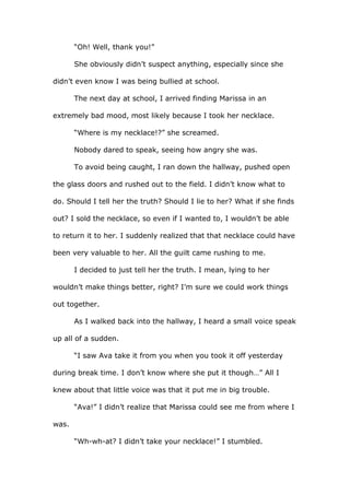 “Oh! Well, thank you!”
She obviously didn’t suspect anything, especially since she
didn’t even know I was being bullied at school.
The next day at school, I arrived finding Marissa in an
extremely bad mood, most likely because I took her necklace.
“Where is my necklace!?” she screamed.
Nobody dared to speak, seeing how angry she was.
To avoid being caught, I ran down the hallway, pushed open
the glass doors and rushed out to the field. I didn’t know what to
do. Should I tell her the truth? Should I lie to her? What if she finds
out? I sold the necklace, so even if I wanted to, I wouldn’t be able
to return it to her. I suddenly realized that that necklace could have
been very valuable to her. All the guilt came rushing to me.
I decided to just tell her the truth. I mean, lying to her
wouldn’t make things better, right? I’m sure we could work things
out together.
As I walked back into the hallway, I heard a small voice speak
up all of a sudden.
“I saw Ava take it from you when you took it off yesterday
during break time. I don’t know where she put it though…” All I
knew about that little voice was that it put me in big trouble.
“Ava!” I didn’t realize that Marissa could see me from where I
was.
“Wh-wh-at? I didn’t take your necklace!” I stumbled.
 