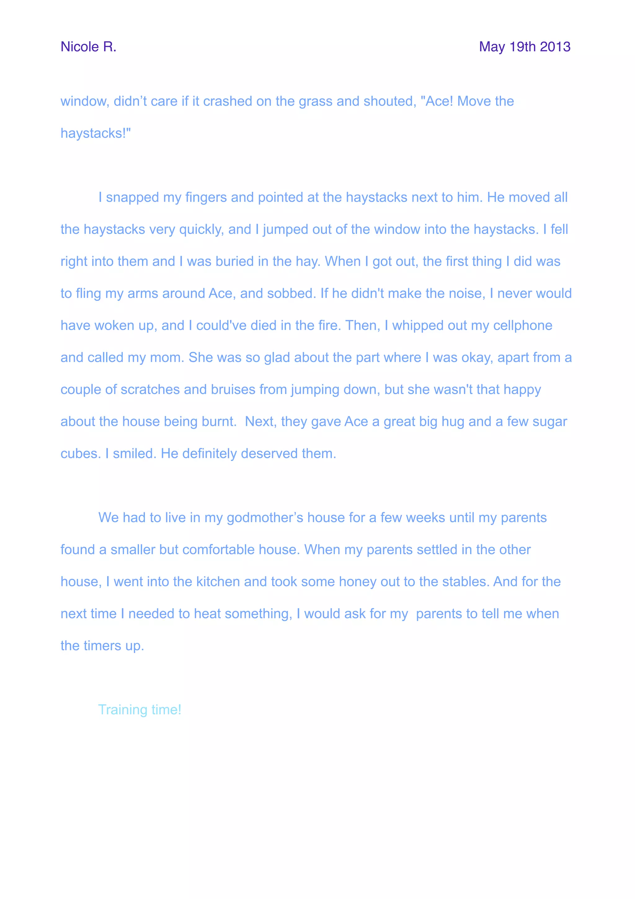 window, didn’t care if it crashed on the grass and shouted, "Ace! Move the
haystacks!"
I snapped my fingers and pointed at the haystacks next to him. He moved all
the haystacks very quickly, and I jumped out of the window into the haystacks. I fell
right into them and I was buried in the hay. When I got out, the first thing I did was
to fling my arms around Ace, and sobbed. If he didn't make the noise, I never would
have woken up, and I could've died in the fire. Then, I whipped out my cellphone
and called my mom. She was so glad about the part where I was okay, apart from a
couple of scratches and bruises from jumping down, but she wasn't that happy
about the house being burnt. Next, they gave Ace a great big hug and a few sugar
cubes. I smiled. He definitely deserved them.
We had to live in my godmother’s house for a few weeks until my parents
found a smaller but comfortable house. When my parents settled in the other
house, I went into the kitchen and took some honey out to the stables. And for the
next time I needed to heat something, I would ask for my parents to tell me when
the timers up.
Training time!
Nicole R. May 19th 2013
 