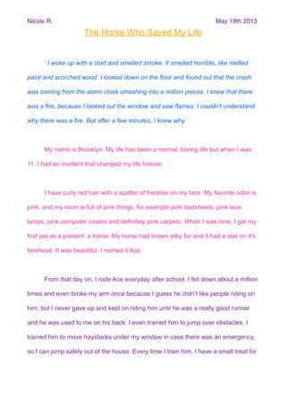 The Horse Who Saved My Life
‘ I woke up with a start and smelled smoke. It smelled horrible, like melted
paint and scorched wood. I looked down on the floor and found out that the crash
was coming from the alarm clock smashing into a million pieces. I knew that there
was a fire, because I looked out the window and saw flames. I couldn't understand
why there was a fire. But after a few minutes, I knew why.’
My name is Brooklyn. My life has been a normal, boring life but when I was
11, I had an incident that changed my life forever.
I have curly red hair with a spatter of freckles on my face. My favorite color is
pink, and my room is full of pink things, for example pink bedsheets, pink lava
lamps, pink computer covers and definitely pink carpets. When I was nine, I got my
first pet as a present: a horse. My horse had brown silky fur and it had a star on it's
forehead. It was beautiful. I named it Ace.
From that day on, I rode Ace everyday after school. I fell down about a million
times and even broke my arm once because I guess he didn’t like people riding on
him, but I never gave up and kept on riding him until he was a really good runner
and he was used to me on his back. I even trained him to jump over obstacles. I
trained him to move haystacks under my window in case there was an emergency,
so I can jump safely out of the house. Every time I train him, I have a small treat for
Nicole R. May 19th 2013
 