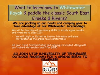 We are packing up our boats and camping gear to
take advantage of our Whitewater surroundings.
We will be teaching all necessary skills to safely kayak creeks
and rivers up to class III+
-   We will begin on flatwater & move into more and more
    whitewater as the group feels comfortable

All gear, food, transportation and lodging is included. Along with
our trained whitewater staff for $250

SO JOIN UTOP (UNIVERSITY OF TENNESSEE
OUTDOOR PROGRAM) FOR A SPRING BREAK TO
               REMEMBER
 