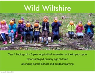 Wild Wiltshire 
Year 1 findings of a 3 year longitudinal evaluation of the impact upon 
disadvantaged primary age children 
attending Forest School and outdoor learning 
Sunday, 26 October 2014 
 