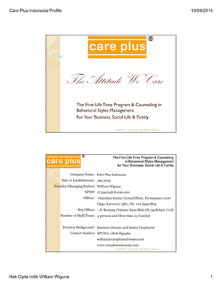 Care Plus Indonesia Profile 27/01/2015
Hak Cipta milik William Wiguna 1
The Attitude We Care
The First Life Time Program & Counseling in
Behavioral Styles Management
ForYour Business, Social Life & Family
1Hak Cipta milik William Wiguna27/01/2015
Company Name :
Date of Establishment :
Founder/Managing Partner:
NPWP:
Offices :
Number of Staff/Team :
Partners Background :
Contact Number:
PT. Care Plus Indonesia
Jan 2005
William Wiguna
17.549.648.8-036.000
-Heartline Center Ground Floor, Permatasari 1000
Lippo Karawaci 15811, Ph: 021 59492825
4 persons and More than 25 Coaches
Business Owners and Senior Employees
HP/WA: 0818-839469
william@careplusindonesia.com
www.careplusindonesia.com
2Hak Cipta milik William Wiguna27/01/2015
 