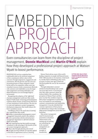 The voice of project management 15May 2008
Organisational Challenge
Embedding
a project
approachEven consultancies can learn from the discipline of project
management. Donnie MacNicol and Martin O’Neill explain
how they developed a professional project approach at Watson
Wyatt to boost performance.
PROFESSIONAL services companies have
traditionally relied on the technical competence
of their consultants to deliver value to their
customers through assignments, engagements and
commissions. But the past few years has seen ever
increasing pressure on these companies caused
by the need to: be competitive, utilise scarce top
consultant resources wisely, communicate effectively
with customers and stakeholders across the larger
work assignments now being undertaken, and
defend themselves in an increasingly litigious
environment.
Recognising that adoption of the ‘right kind’
of project management could meet these needs,
Martin O’Neill, leader of learning and development
at Watson Wyatt, Europe, invited Donnie MacNicol
of Team Animation to work with him. The aim was
to create and implement a project management
development programme that would enhance the
firm’s consultancy success.
Unwilling to stick to ‘the usual suite of training’
they explored how they would:
n develop a contextualised and pragmatic project
management framework suited to this industry,
n work in partnership with the internal project
management department to add both technical
depth and breadth,
n create inspiring learning that would encourage
consultants to take advantage of the benefits of this
new project management approach,
n reduce risks through planning and control,
n and apply learning methods not typically applied
in this kind of organisation, such as e-learning.
Watson Wyatt advises many of the world’s
leading companies on people and financial issues.
With 7,000 associates in 32 countries, it had much
to consider before embarking on this course
of action. So three years ago, O’Neill and
MacNicol pulled the case for the investment
together.
Through independent customer
satisfaction benchmarking work carried
out across their sector, it soon became
clear that, while customers valued the
technical skills of the consultants, the
perception of Watson Wyatt and their
peers was that they needed to improve
their project management. In particular,
focus was needed on cost estimating,
customer communication and relationship
management. It was also identified that
customer expectations of how projects
are delivered are rising as they increasingly
adopt project management across their own
businesses.
Also, project management
must be structured and
presented as a beneficial
enhancement to the
existing way of working,
not something else
to do as project
management can
be branded,
wrongly, as
bureaucratic.
CUTTING EDGE: Martin O’Neill
recognises that the right kind of
project management could meet
many needs.
 