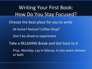 Writing Your First Book:
How Do You Stay Focused?
•
Choose the best place for you to write
–
At home? Nature? Coffee Shop?
–
Don’t be afraid to experiment
•
Take a RELAXING Break and Get back to it
–
Pray, Worship, Lay in Silence, A nice warm shower
or bath
 