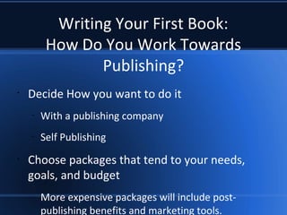 Writing Your First Book:
How Do You Work Towards
Publishing?
•
Decide How you want to do it
–
With a publishing company
–
Self Publishing
•
Choose packages that tend to your needs,
goals, and budget
–
More expensive packages will include post-
publishing benefits and marketing tools.
 