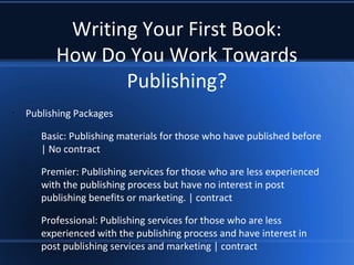 Writing Your First Book:
How Do You Work Towards
Publishing?
•
Publishing Packages
–
Basic: Publishing materials for those who have published before
| No contract
–
Premier: Publishing services for those who are less experienced
with the publishing process but have no interest in post
publishing benefits or marketing. | contract
–
Professional: Publishing services for those who are less
experienced with the publishing process and have interest in
post publishing services and marketing | contract
 