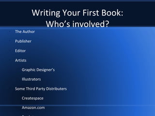 Writing Your First Book:
Who’s involved?
•
The Author
•
Publisher
•
Editor
•
Artists
–
Graphic Designer’s
–
Illustrators
•
Some Third Party Distributers
–
Createspace
–
Amazon.com
 