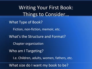 Writing Your First Book:
Things to Consider…
•
What Type of Book?
–
Fiction, non-fiction, memoir, etc.
•
What’s the Structure and Format?
–
Chapter organization
•
Who am I Targeting?
–
I.e. Children, adults, women, fathers, etc.
•
What size do I want my book to be?
 