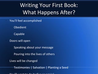 Writing Your First Book:
What Happens After?
•
You’ll feel accomplished
–
Obedient
–
Capable
•
Doors will open
–
Speaking about your message
–
Pouring into the lives of others
•
Lives will be changed
–
Testimonies | Salvation | Planting a Seed
 