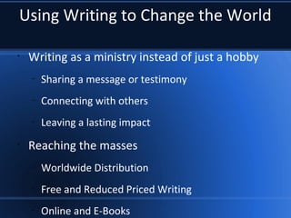 Using Writing to Change the World
•
Writing as a ministry instead of just a hobby
–
Sharing a message or testimony
–
Connecting with others
–
Leaving a lasting impact
•
Reaching the masses
–
Worldwide Distribution
–
Free and Reduced Priced Writing
–
Online and E-Books
 